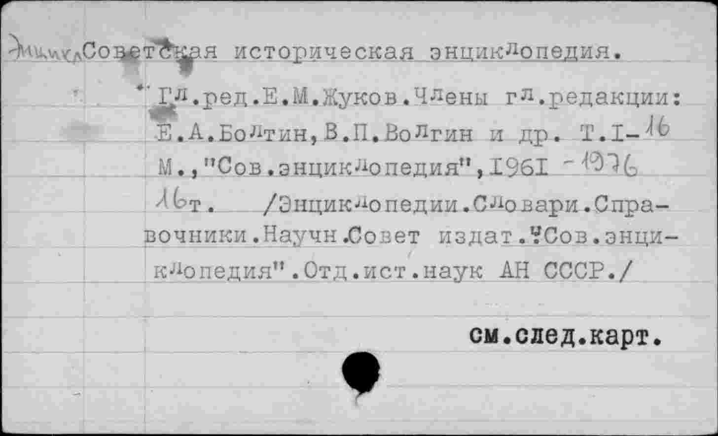 ﻿историческая энциклопедия.
, ре д.Е.М, Жуков .Члены г л .редакции: Е.А.Болтин,В.П.Волгин и др. Т.1-'^ М.,”Сов.энциклопедия", 1961 ' Л(?т. /Энциклопедии.Словари.Справочники .Научн .Совет из дат . ?Сов. энциклопедия" .Отд .ист .наук АН СССР./
см.след.карт